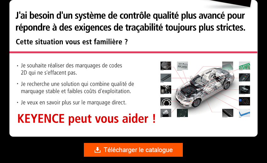 J'ai besoin d'un système de contrôle qualité plus avancé pour répondre à des exigences de traçabilité toujours plus strictes. Cette situation vous est familière ? Je souhaite réaliser des marquages de codes 2D qui ne s'effacent pas. Je recherche une solution qui combine qualité de marquage stable et faibles coûts d'exploitation. Je veux en savoir plus sur le marquage direct. KEYENCE peut vous aider !