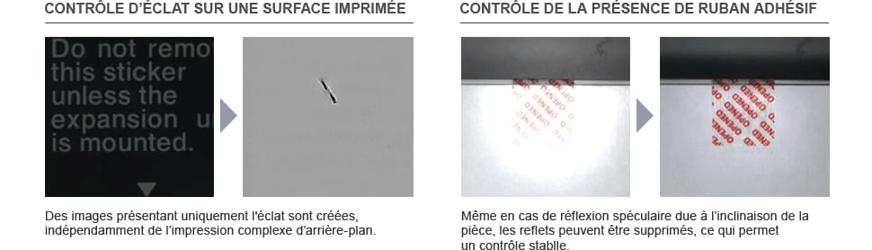 Télécharger le catalogue CONTRÔLE D’ÉCLAT SUR UNE SURFACE IMPRIMÉE Des images présentant uniquement l'éclat sont créées, indépendamment de l’impression complexe d’arrière-plan. CONTRÔLE DE LA PRÉSENCE DE RUBAN ADHÉSIF Même en cas de réflexion spéculaire due à l’inclinaison de la pièce, les reflets peuvent être supprimés, ce qui permet un contrôle stable.